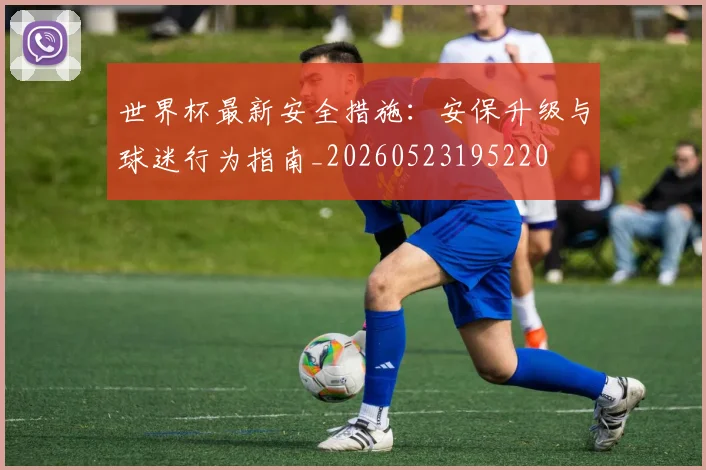 世界杯最新安全措施：安保升级与球迷行为指南_20260523195220