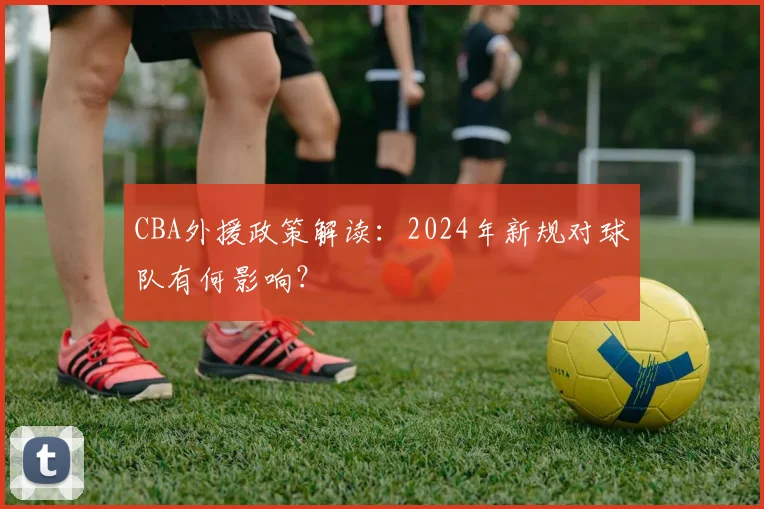 CBA外援政策解读：2024年新规对球队有何影响？