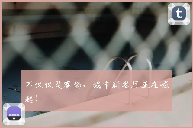 不仅仅是赛场，城市新客厅正在崛起！