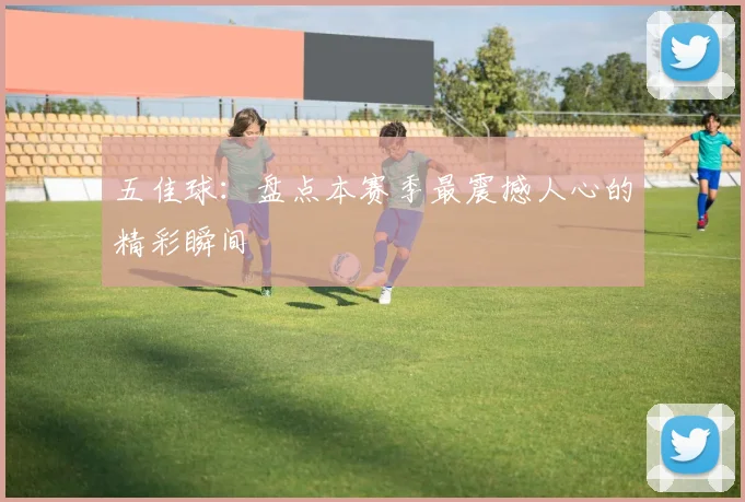 五佳球：盘点本赛季最震撼人心的精彩瞬间