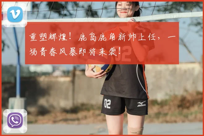重塑辉煌！鹿岛鹿角新帅上任，一场青春风暴即将来袭！