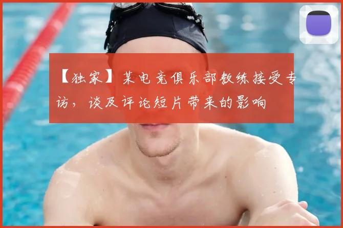 【独家】某电竞俱乐部教练接受专访，谈及评论短片带来的影响
