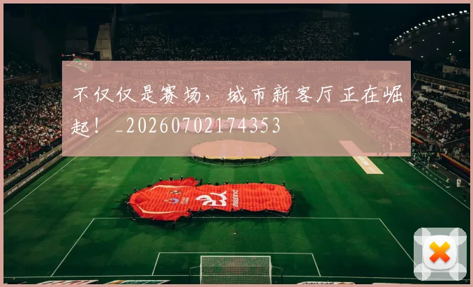 不仅仅是赛场，城市新客厅正在崛起！_20260702174353