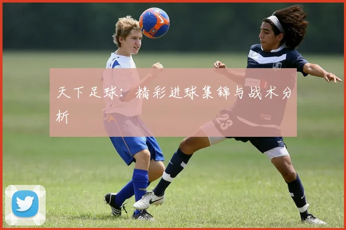 天下足球：精彩进球集锦与战术分析