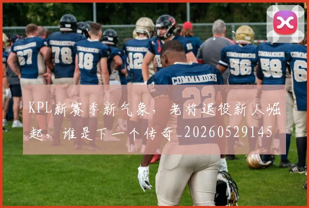 KPL新赛季新气象，老将退役新人崛起，谁是下一个传奇_20260529145906
