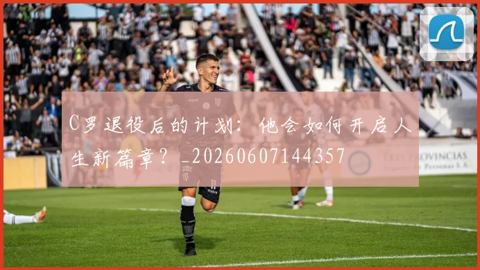 C罗退役后的计划：他会如何开启人生新篇章？_20260607144357