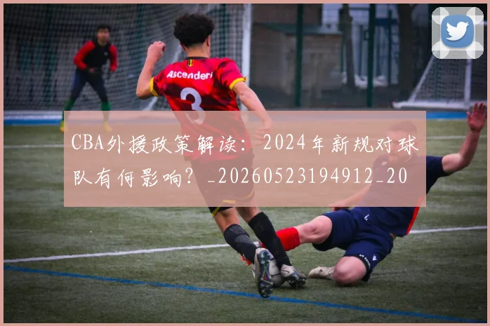 CBA外援政策解读：2024年新规对球队有何影响？_20260523194912_20260702035647