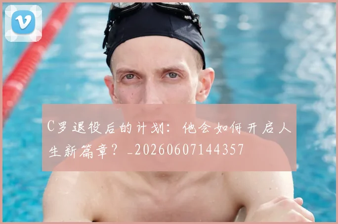 C罗退役后的计划：他会如何开启人生新篇章？_20260607144357