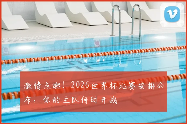 激情点燃！2026世界杯比赛安排公布，你的主队何时开战