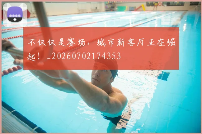 不仅仅是赛场，城市新客厅正在崛起！_20260702174353